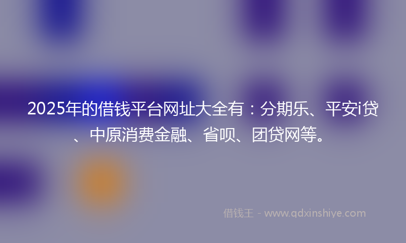 2025年的借钱平台网址大全有：分期乐、平安i贷、中原消费金融、省呗、团贷网等。