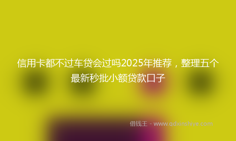 信用卡都不过车贷会过吗2025年推荐，整理五个最新秒批小额贷款口子