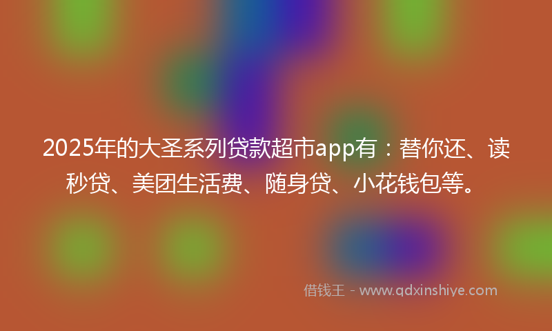 2025年的大圣系列贷款超市app有：替你还、读秒贷、美团生活费、随身贷、小花钱包等。