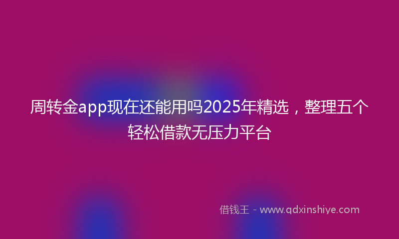 周转金app现在还能用吗2025年精选，整理五个轻松借款无压力平台