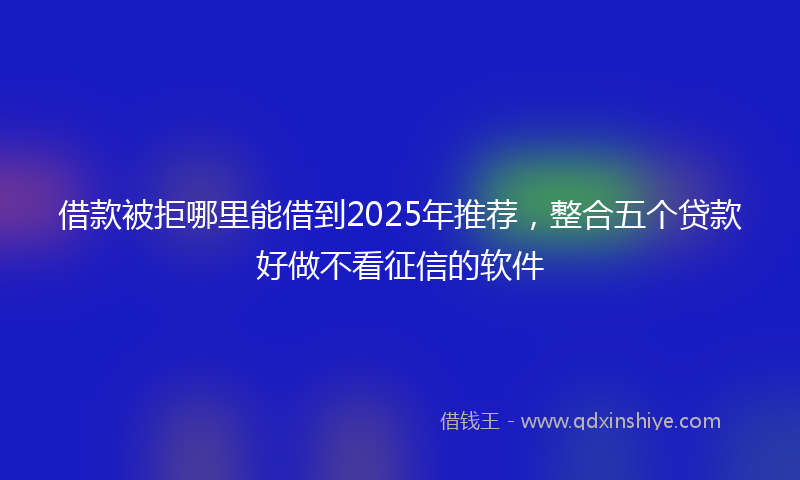 借款被拒哪里能借到2025年推荐，整合五个贷款好做不看征信的软件