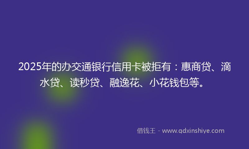 2025年的办交通银行信用卡被拒有：惠商贷、滴水贷、读秒贷、融逸花、小花钱包等。