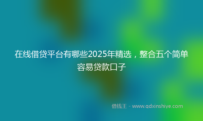 在线借贷平台有哪些2025年精选，整合五个简单容易贷款口子