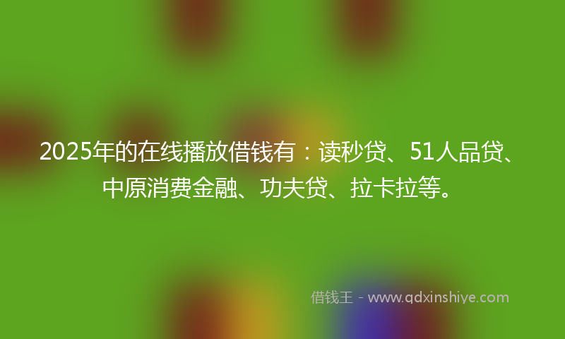2025年的在线播放借钱有：读秒贷、51人品贷、中原消费金融、功夫贷、拉卡拉等。