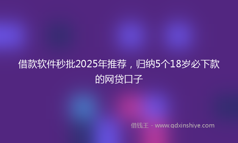借款软件秒批2025年推荐，归纳5个18岁必下款的网贷口子