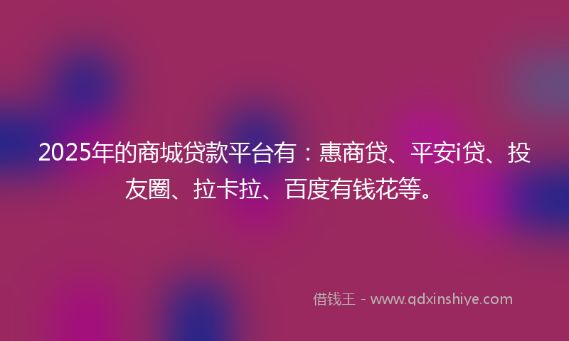 2025年的商城贷款平台有：惠商贷、平安i贷、投友圈、拉卡拉、百度有钱花等。