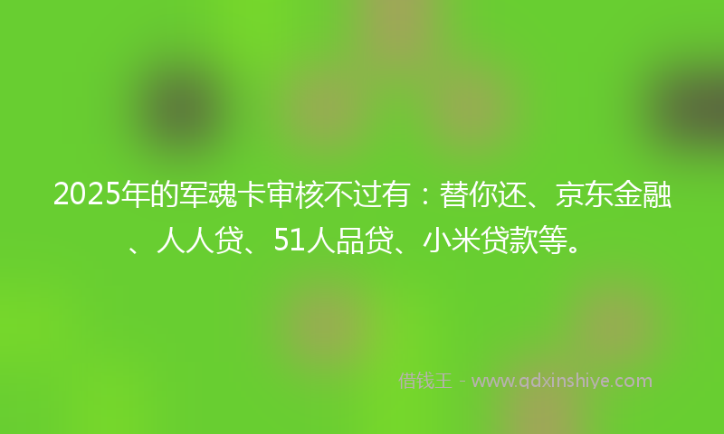 2025年的军魂卡审核不过有：替你还、京东金融、人人贷、51人品贷、小米贷款等。