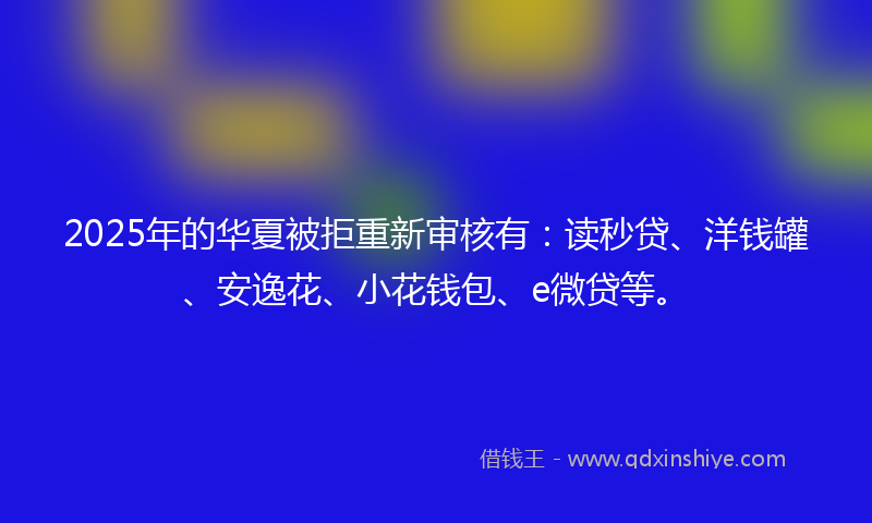 2025年的华夏被拒重新审核有：读秒贷、洋钱罐、安逸花、小花钱包、e微贷等。
