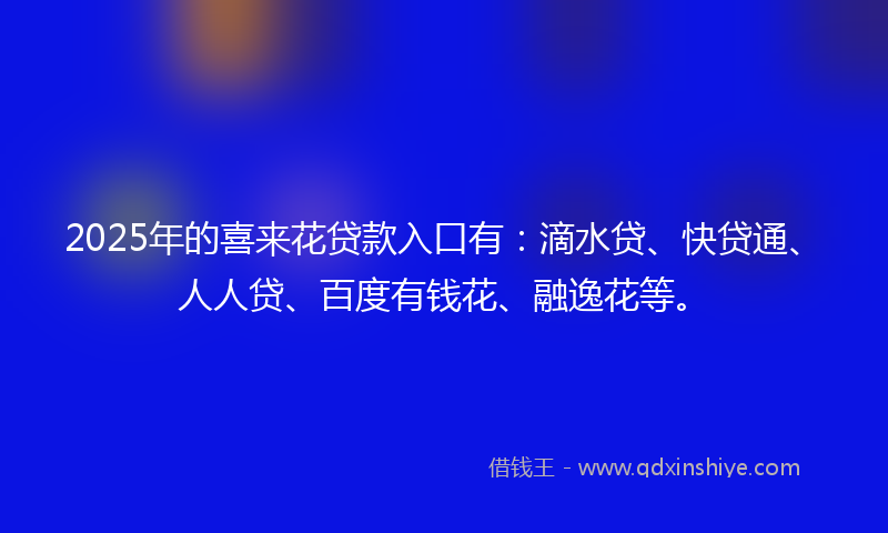 2025年的喜来花贷款入口有：滴水贷、快贷通、人人贷、百度有钱花、融逸花等。