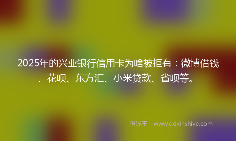 2025年的兴业银行信用卡为啥被拒有：微博借钱、花呗、东方汇、小米贷款、省呗等。