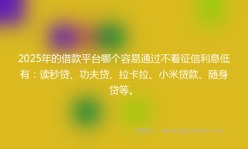 2025年的借款平台哪个容易通过不看征信利息低有：读秒贷、功夫贷、拉卡拉、小米贷款、随身贷等。