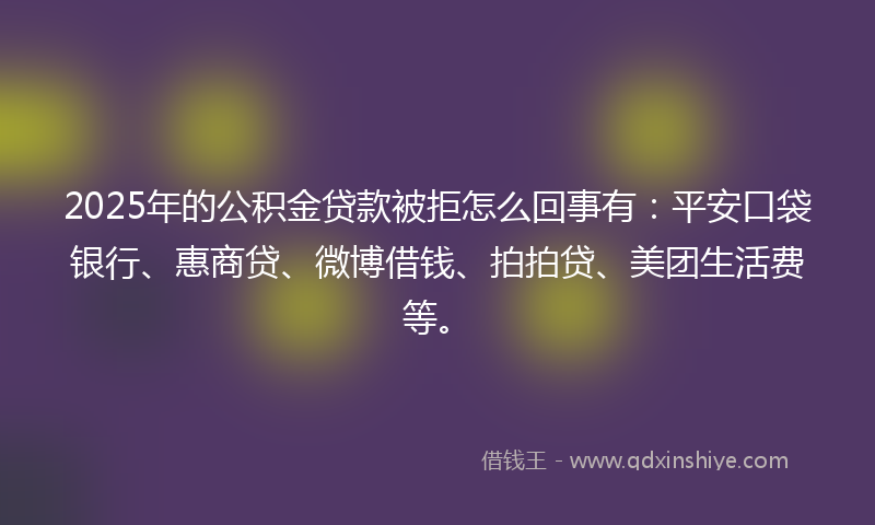 2025年的公积金贷款被拒怎么回事有：平安口袋银行、惠商贷、微博借钱、拍拍贷、美团生活费等。