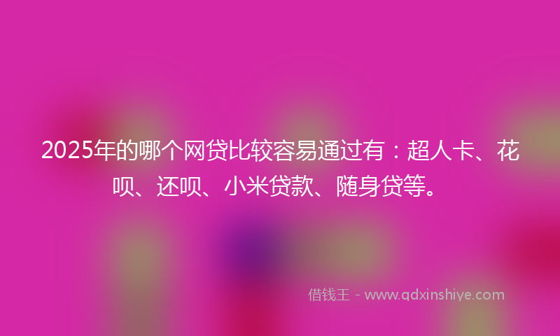2025年的哪个网贷比较容易通过有：超人卡、花呗、还呗、小米贷款、随身贷等。