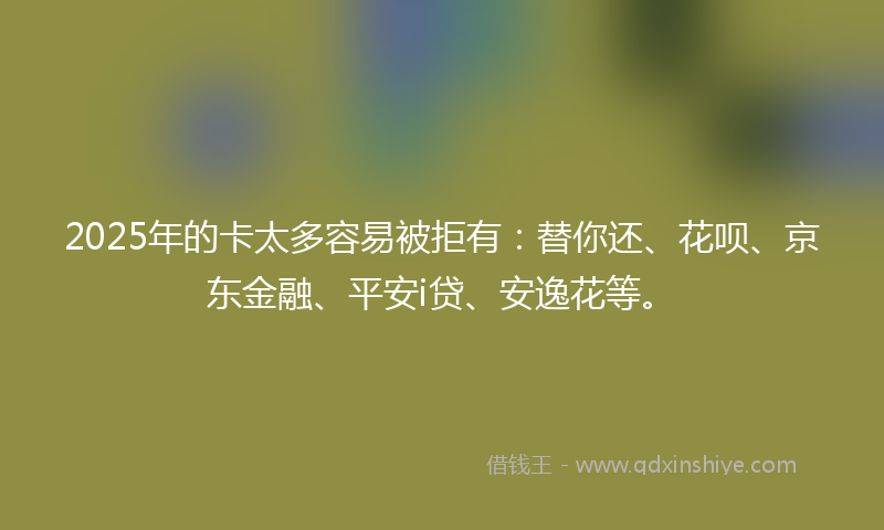 2025年的卡太多容易被拒有：替你还、花呗、京东金融、平安i贷、安逸花等。