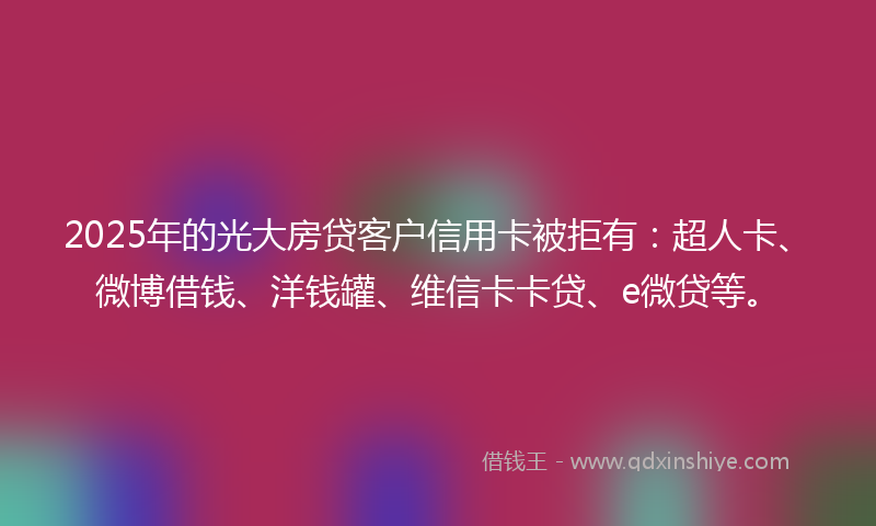 2025年的光大房贷客户信用卡被拒有：超人卡、微博借钱、洋钱罐、维信卡卡贷、e微贷等。