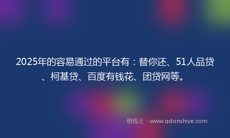 2025年的容易通过的平台有：替你还、51人品贷、柯基贷、百度有钱花、团贷网等。