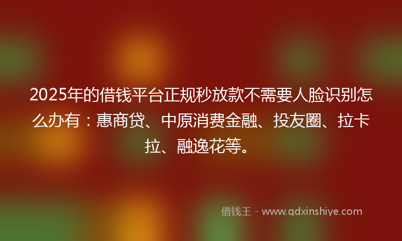 2025年的借钱平台正规秒放款不需要人脸识别怎么办有：惠商贷、中原消费金融、投友圈、拉卡拉、融逸花等。