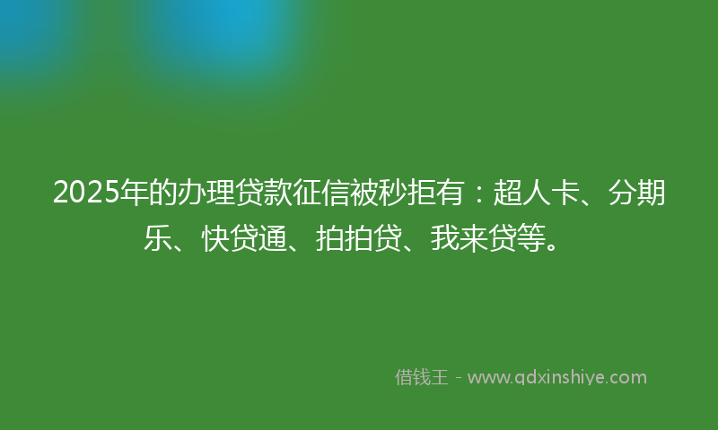 2025年的办理贷款征信被秒拒有：超人卡、分期乐、快贷通、拍拍贷、我来贷等。