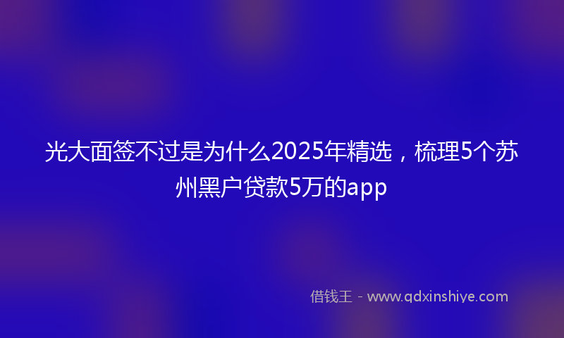 光大面签不过是为什么2025年精选，梳理5个苏州黑户贷款5万的app
