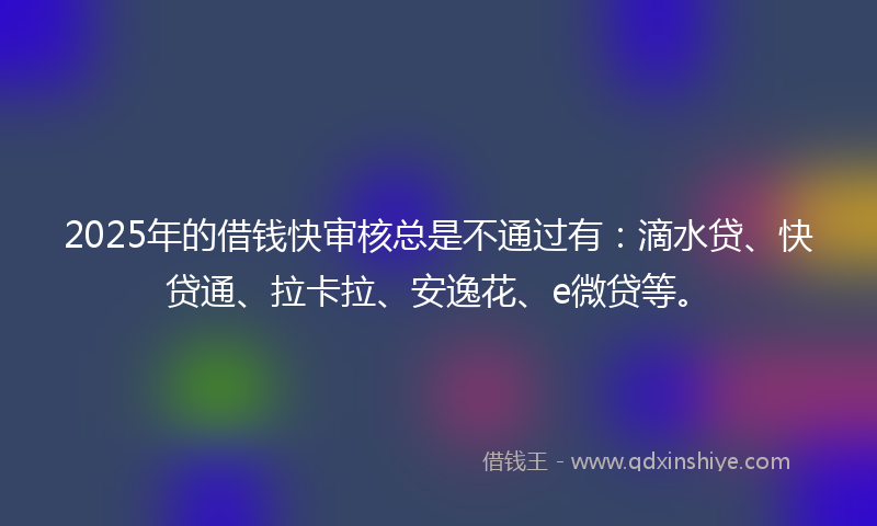 2025年的借钱快审核总是不通过有：滴水贷、快贷通、拉卡拉、安逸花、e微贷等。