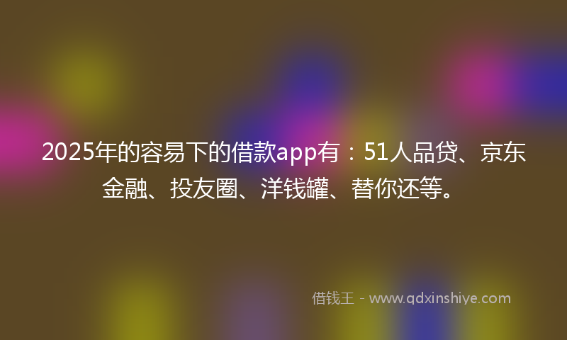 2025年的容易下的借款app有：51人品贷、京东金融、投友圈、洋钱罐、替你还等。