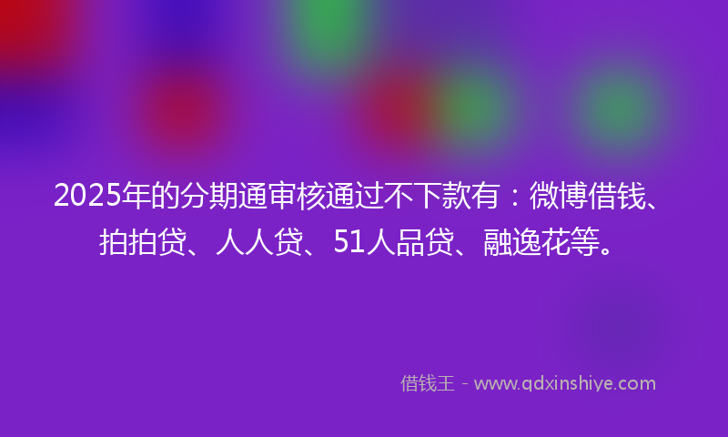 2025年的分期通审核通过不下款有：微博借钱、拍拍贷、人人贷、51人品贷、融逸花等。