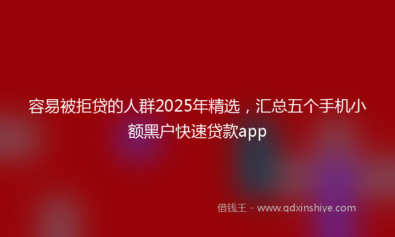 容易被拒贷的人群2025年精选，汇总五个手机小额黑户快速贷款app