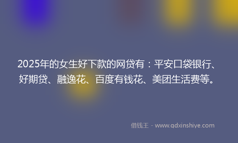 2025年的女生好下款的网贷有：平安口袋银行、好期贷、融逸花、百度有钱花、美团生活费等。