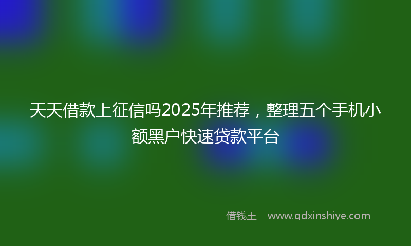 天天借款上征信吗2025年推荐，整理五个手机小额黑户快速贷款平台