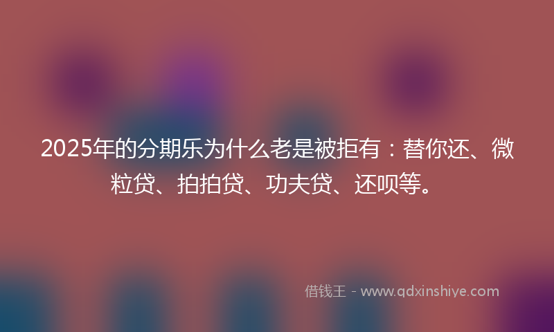 2025年的分期乐为什么老是被拒有：替你还、微粒贷、拍拍贷、功夫贷、还呗等。