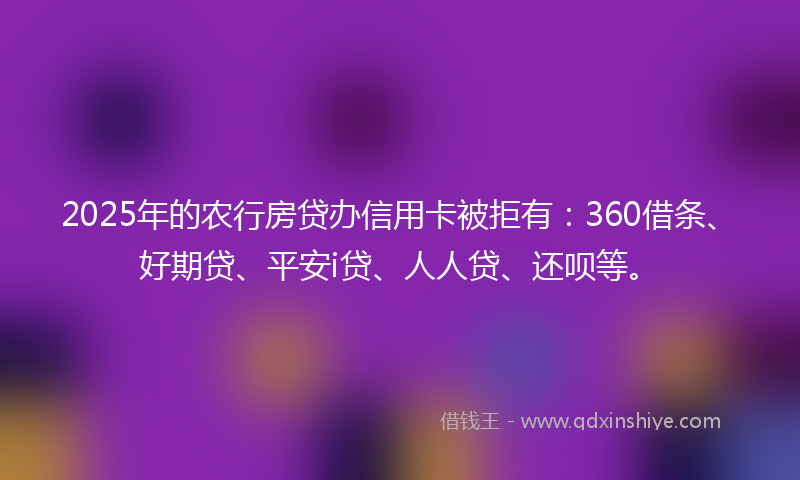 2025年的农行房贷办信用卡被拒有：360借条、好期贷、平安i贷、人人贷、还呗等。