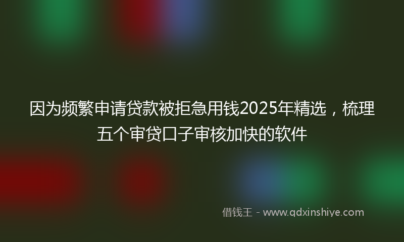 因为频繁申请贷款被拒急用钱2025年精选，梳理五个审贷口子审核加快的软件