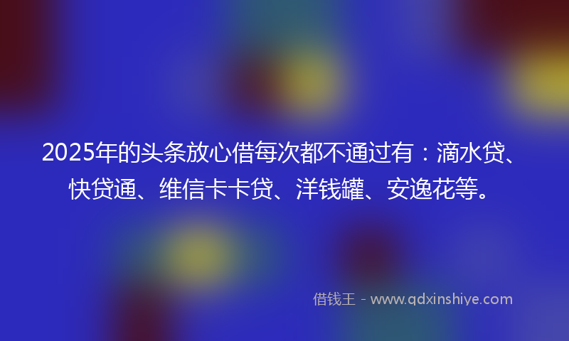 2025年的头条放心借每次都不通过有：滴水贷、快贷通、维信卡卡贷、洋钱罐、安逸花等。