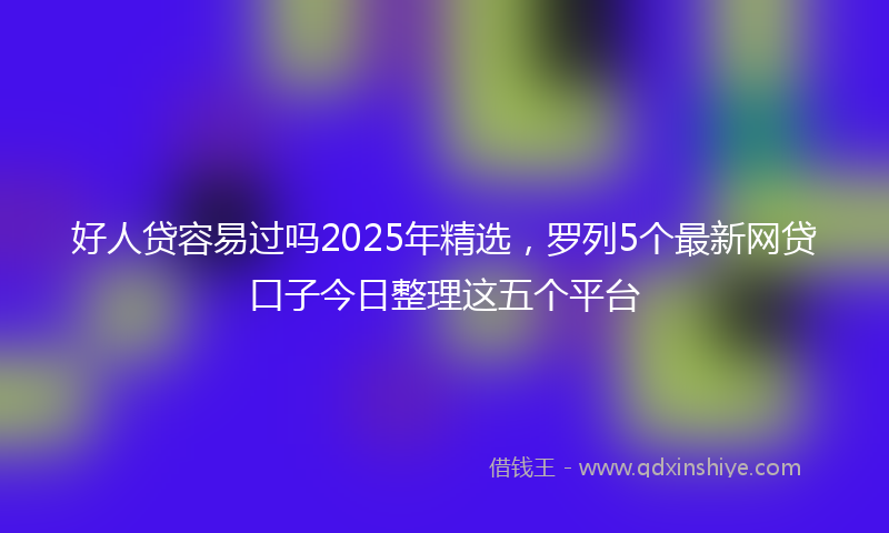 好人贷容易过吗2025年精选，罗列5个最新网贷口子今日整理这五个平台