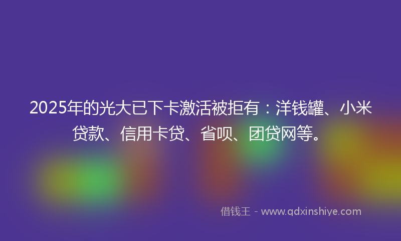 2025年的光大已下卡激活被拒有：洋钱罐、小米贷款、信用卡贷、省呗、团贷网等。