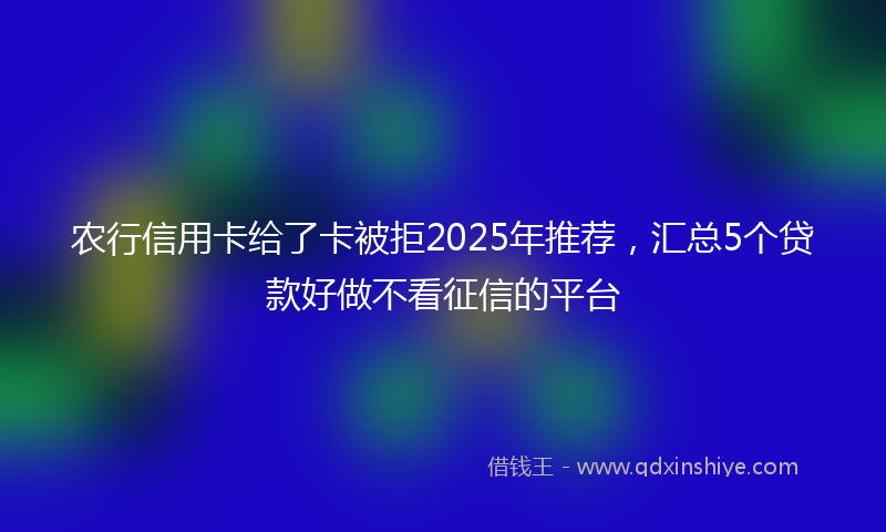 农行信用卡给了卡被拒2025年推荐，汇总5个贷款好做不看征信的平台
