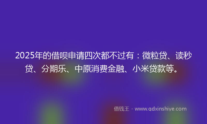 2025年的借呗申请四次都不过有：微粒贷、读秒贷、分期乐、中原消费金融、小米贷款等。