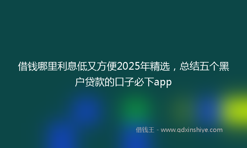 借钱哪里利息低又方便2025年精选，总结五个黑户贷款的口子必下app