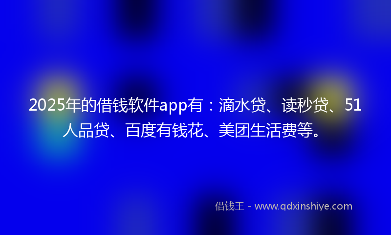2025年的借钱软件app有：滴水贷、读秒贷、51人品贷、百度有钱花、美团生活费等。