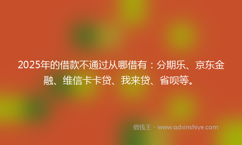 2025年的借款不通过从哪借有：分期乐、京东金融、维信卡卡贷、我来贷、省呗等。