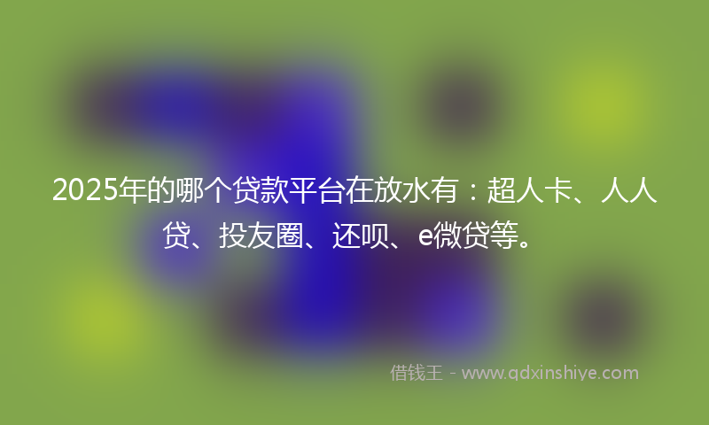 2025年的哪个贷款平台在放水有：超人卡、人人贷、投友圈、还呗、e微贷等。