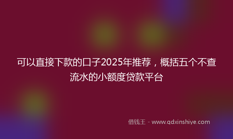 可以直接下款的口子2025年推荐，概括五个不查流水的小额度贷款平台