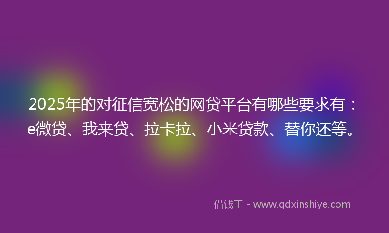 2025年的对征信宽松的网贷平台有哪些要求有：e微贷、我来贷、拉卡拉、小米贷款、替你还等。