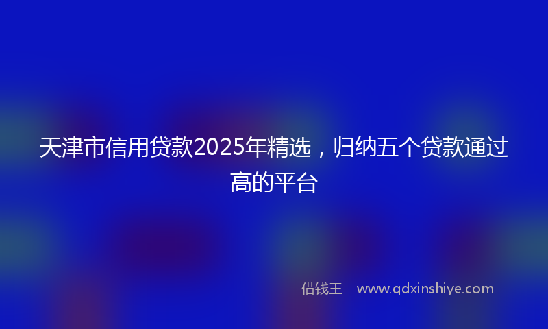 天津市信用贷款2025年精选，归纳五个贷款通过高的平台