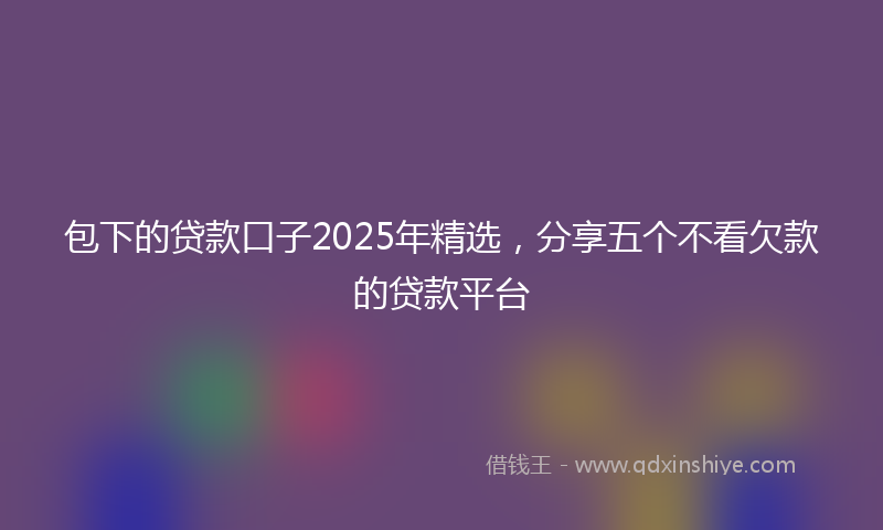 包下的贷款口子2025年精选，分享五个不看欠款的贷款平台