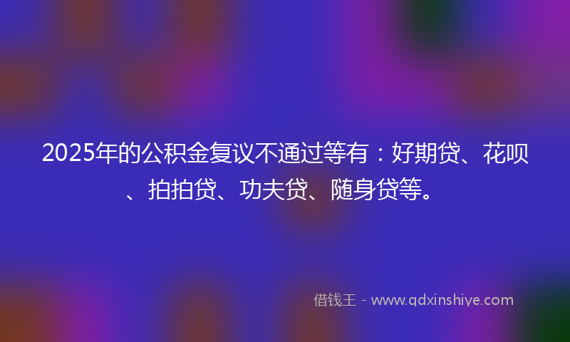2025年的公积金复议不通过等有：好期贷、花呗、拍拍贷、功夫贷、随身贷等。