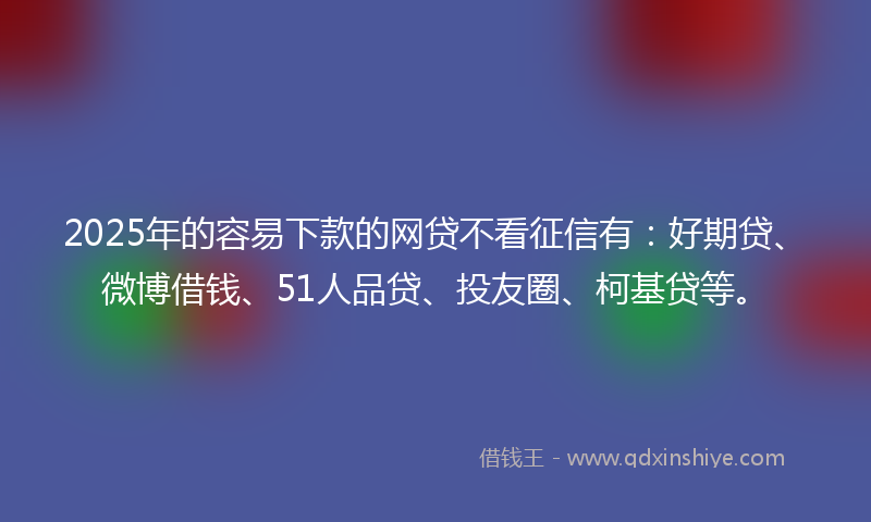2025年的容易下款的网贷不看征信有：好期贷、微博借钱、51人品贷、投友圈、柯基贷等。