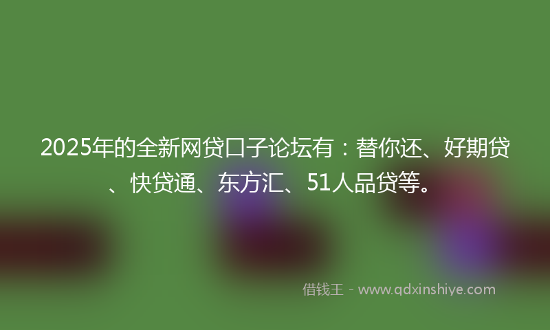 2025年的全新网贷口子论坛有：替你还、好期贷、快贷通、东方汇、51人品贷等。