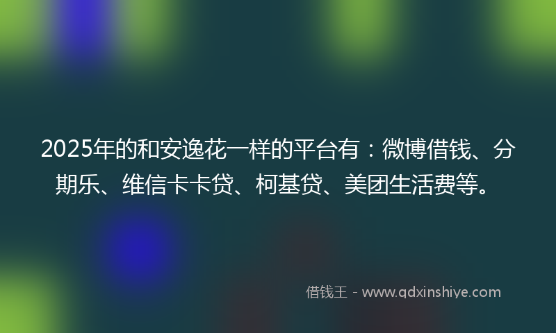 2025年的和安逸花一样的平台有：微博借钱、分期乐、维信卡卡贷、柯基贷、美团生活费等。