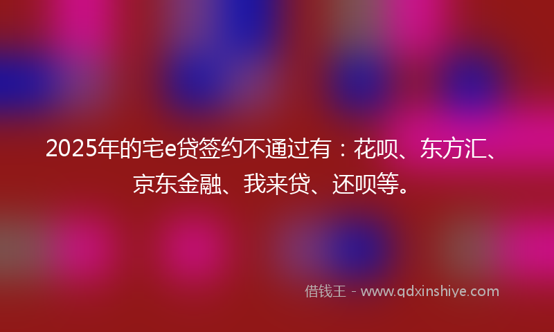 2025年的宅e贷签约不通过有：花呗、东方汇、京东金融、我来贷、还呗等。